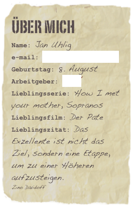 Über mich
Name: Jan Uhlige-mail: einfach hier klickenGeburtstag: 8. August
Arbeitgeber: MZVLieblingsserie: How I met your mother, Sopranos Lieblingsfilm: Der PateLieblingszitat: Das Exzellente ist nicht das Ziel, sondern eine Etappe, um zu einer Höheren aufzusteigen.
Zino Davidoff